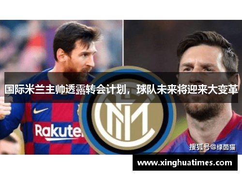 国际米兰主帅透露转会计划，球队未来将迎来大变革